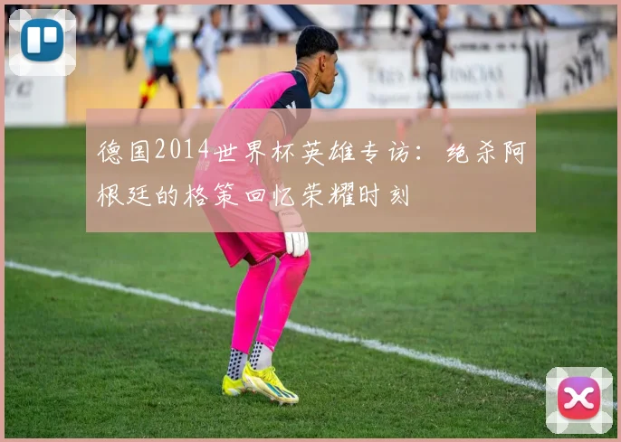 德国2014世界杯英雄专访：绝杀阿根廷的格策回忆荣耀时刻