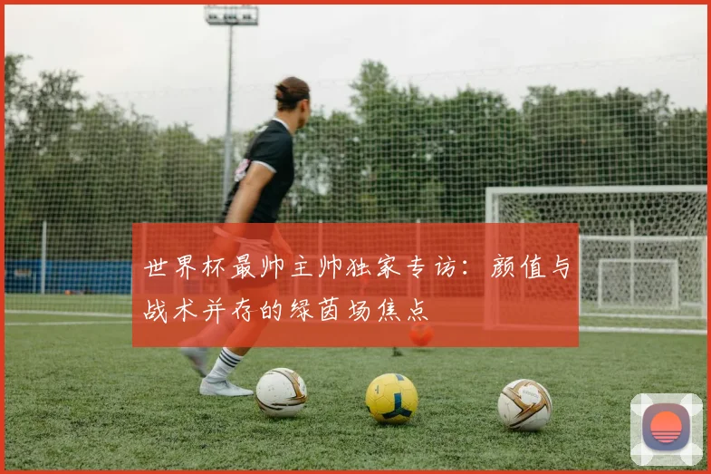 世界杯最帅主帅独家专访：颜值与战术并存的绿茵场焦点