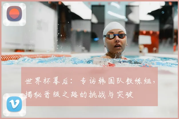 世界杯幕后：专访韩国队教练组，揭秘晋级之路的挑战与突破