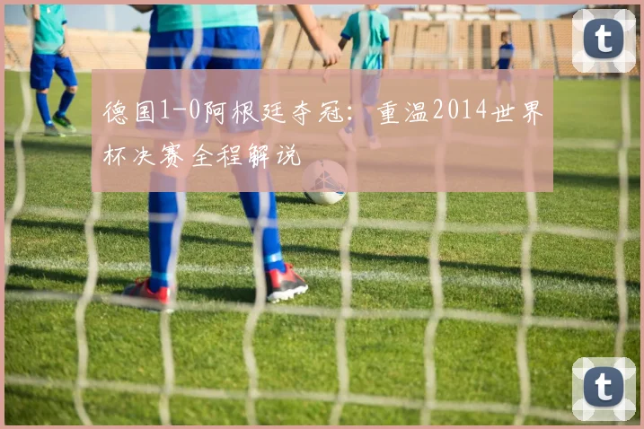 德国1-0阿根廷夺冠：重温2014世界杯决赛全程解说