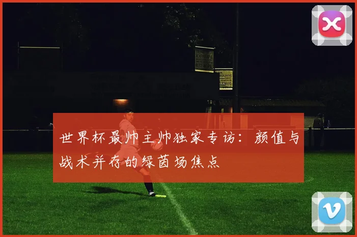 世界杯最帅主帅独家专访：颜值与战术并存的绿茵场焦点