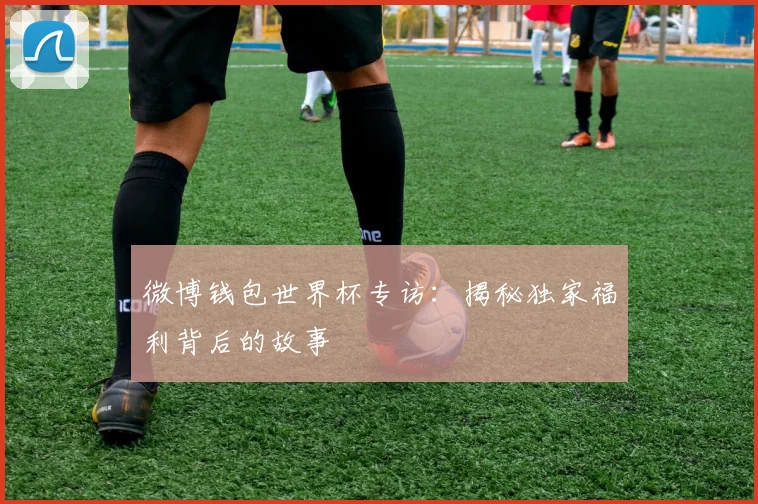 微博钱包世界杯专访：揭秘独家福利背后的故事