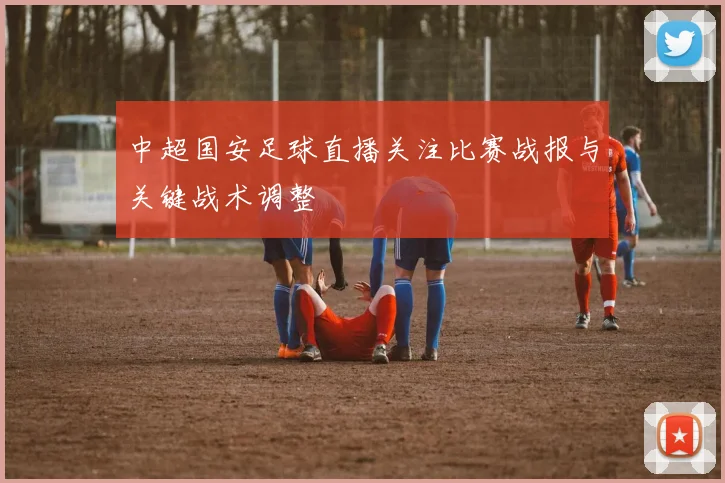 中超国安足球直播关注比赛战报与关键战术调整