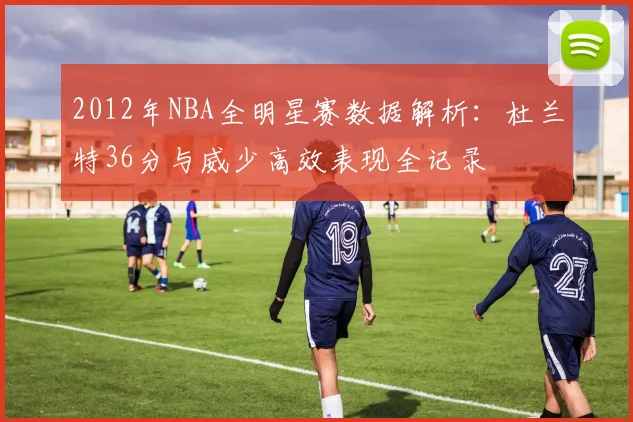 2012年NBA全明星赛数据解析:杜兰特36分与威少高效表现全记录