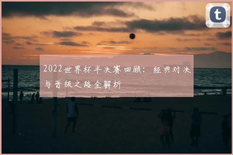 2022世界杯半决赛回顾:经典对决与晋级之路全解析