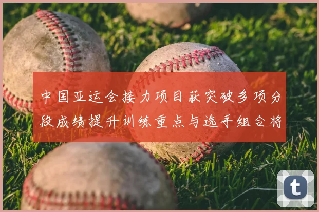 中国亚运会接力项目获突破多项分段成绩提升训练重点与选手组合将受关注