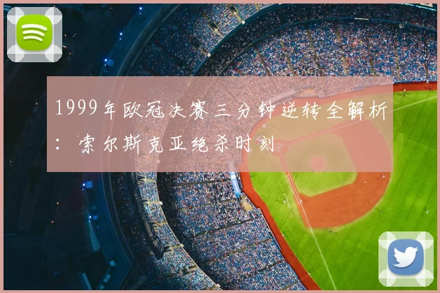 1999年欧冠决赛三分钟逆转全解析：索尔斯克亚绝杀时刻