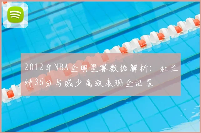 2012年NBA全明星赛数据解析：杜兰特36分与威少高效表现全记录