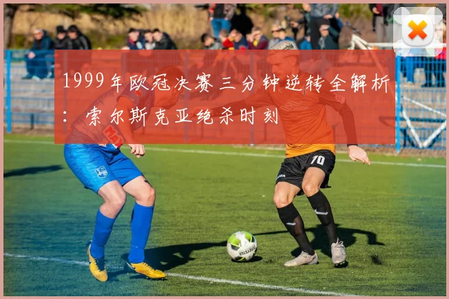 1999年欧冠决赛三分钟逆转全解析：索尔斯克亚绝杀时刻
